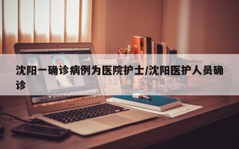 沈阳一确诊病例为医院护士/沈阳医护人员确诊