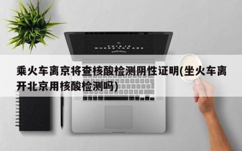 乘火车离京将查核酸检测阴性证明(坐火车离开北京用核酸检测吗)