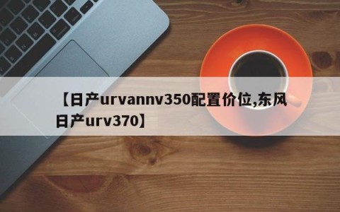【日产urvannv350配置价位,东风日产urv370】