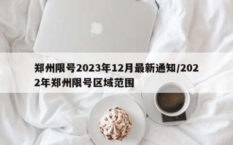 郑州限号2023年12月最新通知/2022年郑州限号区域范围