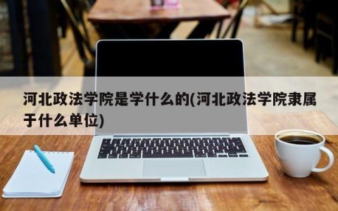 河北政法学院是学什么的(河北政法学院隶属于什么单位)