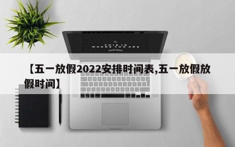 【五一放假2022安排时间表,五一放假放假时间】