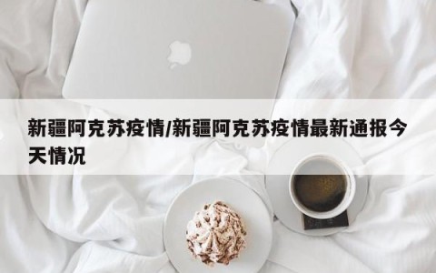 新疆阿克苏疫情/新疆阿克苏疫情最新通报今天情况