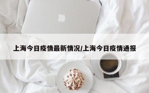 上海今日疫情最新情况/上海今日疫情通报