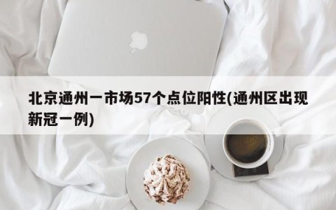 北京通州一市场57个点位阳性(通州区出现新冠一例)
