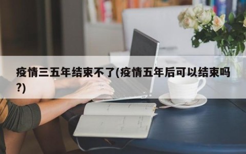 疫情三五年结束不了(疫情五年后可以结束吗?)