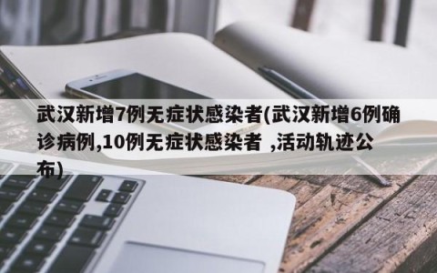 武汉新增7例无症状感染者(武汉新增6例确诊病例,10例无症状感染者 ,活动轨迹公布)