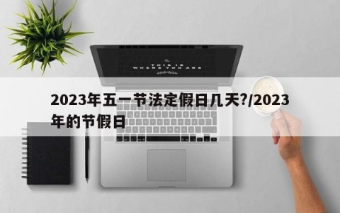 2023年五一节法定假日几天?/2023年的节假日