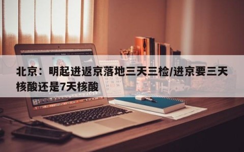 北京：明起进返京落地三天三检/进京要三天核酸还是7天核酸