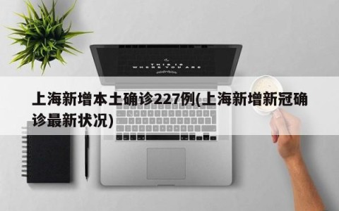 上海新增本土确诊227例(上海新增新冠确诊最新状况)