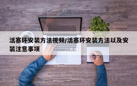 活塞环安装方法视频/活塞环安装方法以及安装注意事项