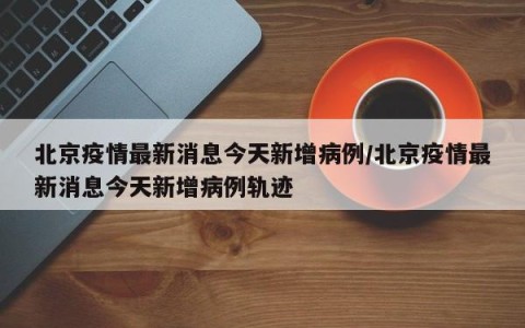 北京疫情最新消息今天新增病例/北京疫情最新消息今天新增病例轨迹