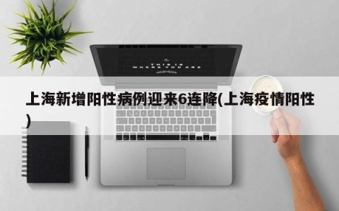 上海新增阳性病例迎来6连降(上海疫情阳性)