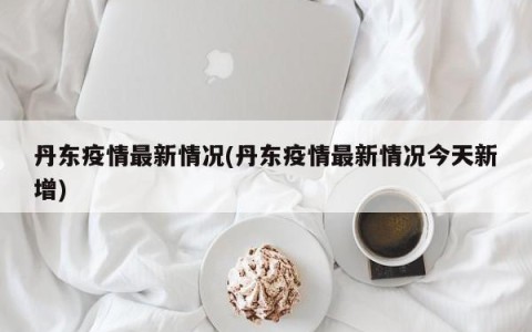 丹东疫情最新情况(丹东疫情最新情况今天新增)