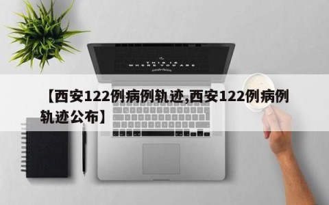 【西安122例病例轨迹,西安122例病例轨迹公布】