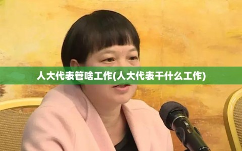 人大代表管啥工作(人大代表干什么工作)