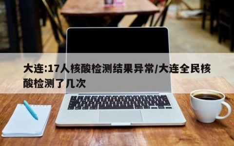 大连:17人核酸检测结果异常/大连全民核酸检测了几次