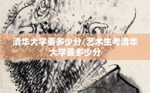 清华大学要多少分/艺术生考清华大学要多少分