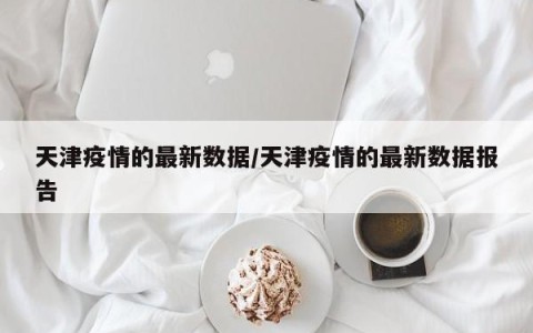 天津疫情的最新数据/天津疫情的最新数据报告