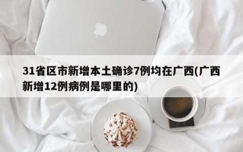 31省区市新增本土确诊7例均在广西(广西新增12例病例是哪里的)