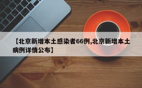 【北京新增本土感染者66例,北京新增本土病例详情公布】