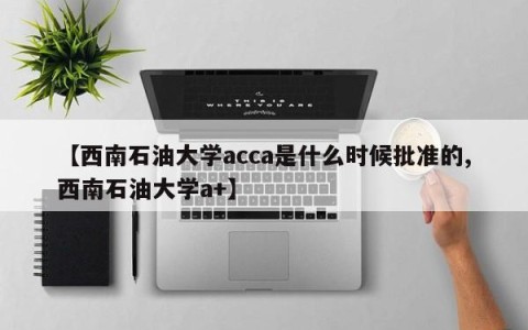【西南石油大学acca是什么时候批准的,西南石油大学a+】