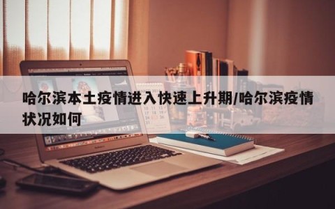 哈尔滨本土疫情进入快速上升期/哈尔滨疫情状况如何