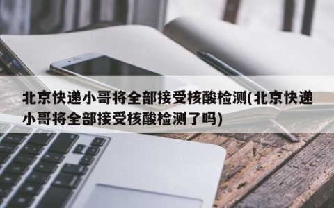 北京快递小哥将全部接受核酸检测(北京快递小哥将全部接受核酸检测了吗)