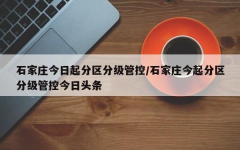石家庄今日起分区分级管控/石家庄今起分区分级管控今日头条