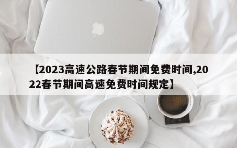 【2023高速公路春节期间免费时间,2022春节期间高速免费时间规定】