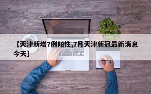【天津新增7例阳性,7月天津新冠最新消息今天】