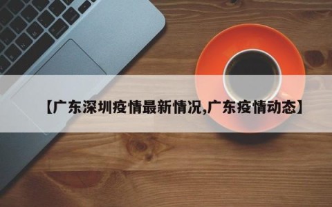 【广东深圳疫情最新情况,广东疫情动态】