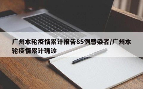 广州本轮疫情累计报告85例感染者/广州本轮疫情累计确诊